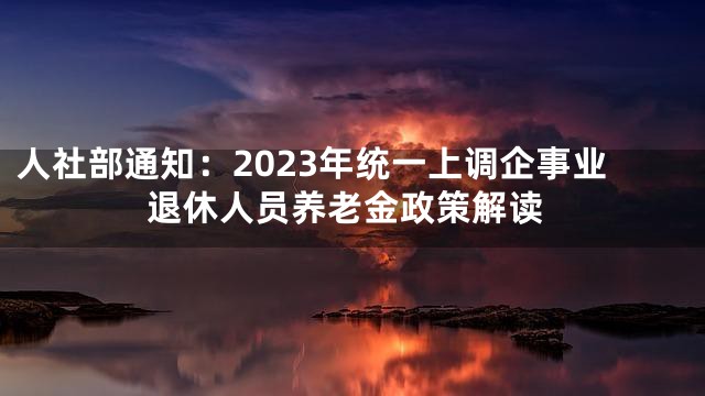 人社部通知：2023年统一上调企事业退休人员养老金政策解读