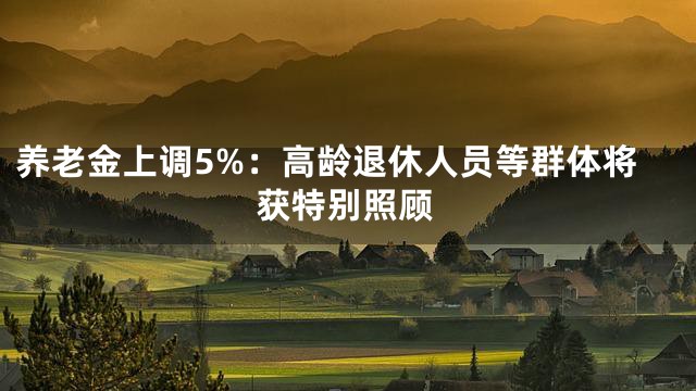 养老金上调5%：高龄退休人员等群体将获特别照顾
