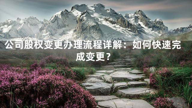 公司股权变更办理流程详解：如何快速完成变更？