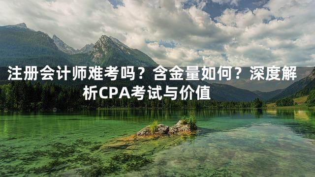 注册会计师难考吗？含金量如何？深度解析CPA考试与价值