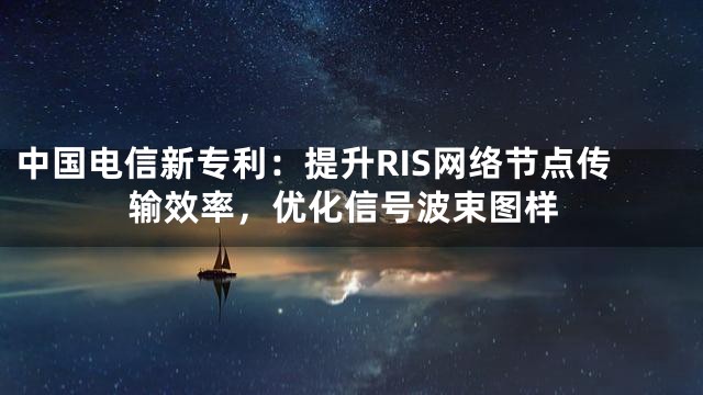 中国电信新专利：提升RIS网络节点传输效率，优化信号波束图样