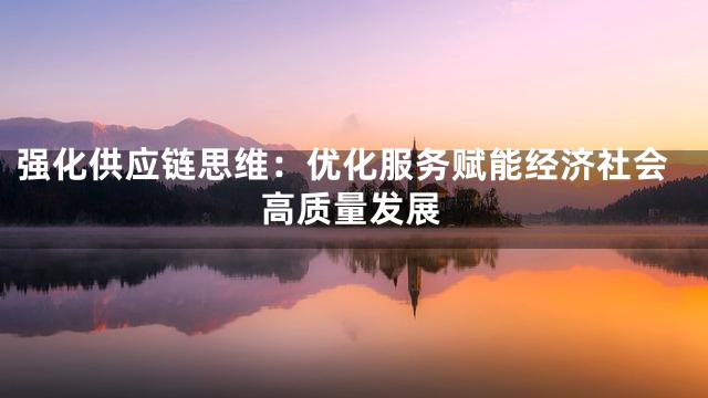 强化供应链思维：优化服务赋能经济社会高质量发展
