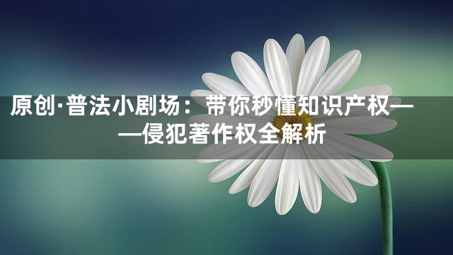原创·普法小剧场：带你秒懂知识产权——侵犯著作权全解析