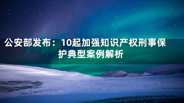 公安部发布：10起加强知识产权刑事保护典型案例解析
