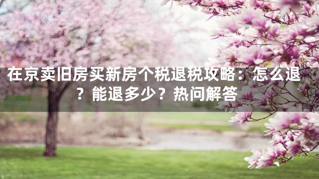 在京卖旧房买新房个税退税攻略：怎么退？能退多少？热问解答