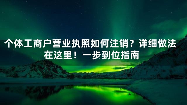 个体工商户营业执照如何注销？详细做法在这里！一步到位指南