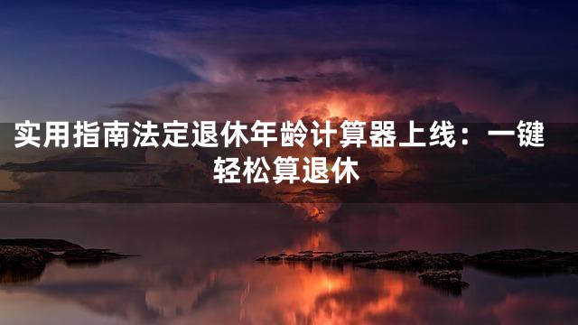 实用指南法定退休年龄计算器上线：一键轻松算退休