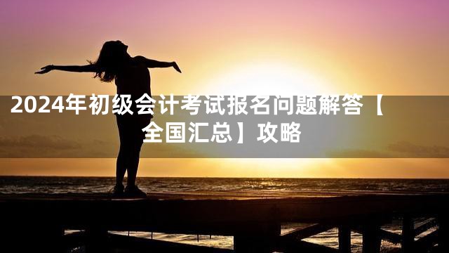 2024年初级会计考试报名问题解答【全国汇总】攻略