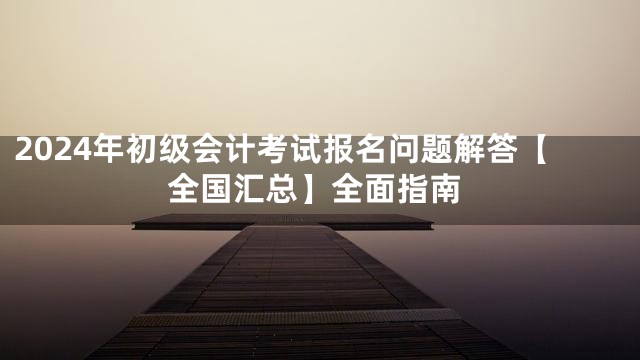 2024年初级会计考试报名问题解答【全国汇总】全面指南