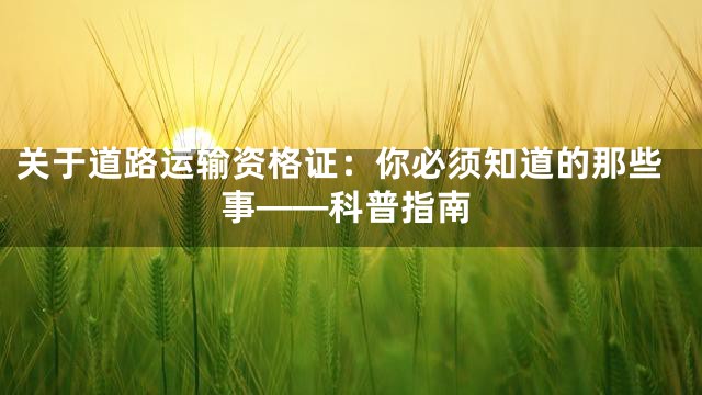 关于道路运输资格证：你必须知道的那些事——科普指南