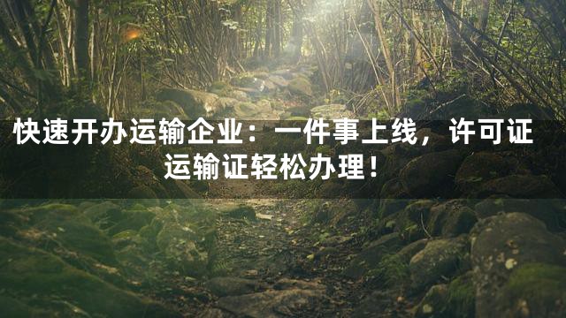 快速开办运输企业：一件事上线，许可证运输证轻松办理！