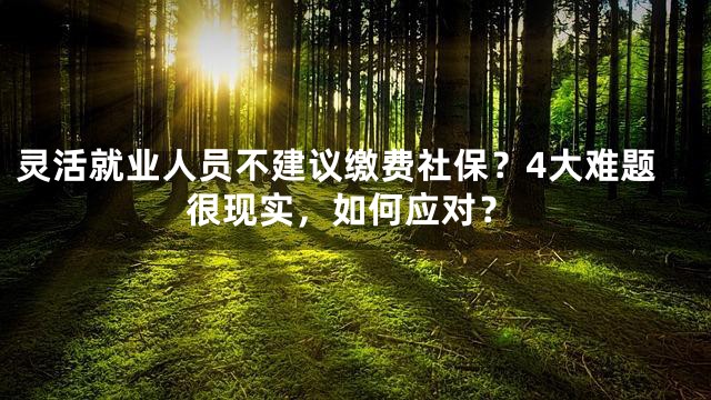 灵活就业人员不建议缴费社保？4大难题很现实，如何应对？
