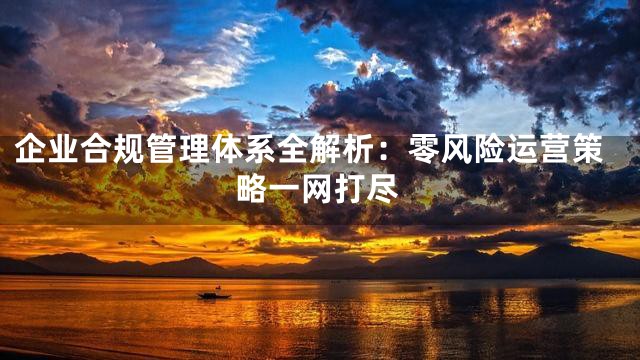 企业合规管理体系全解析：零风险运营策略一网打尽