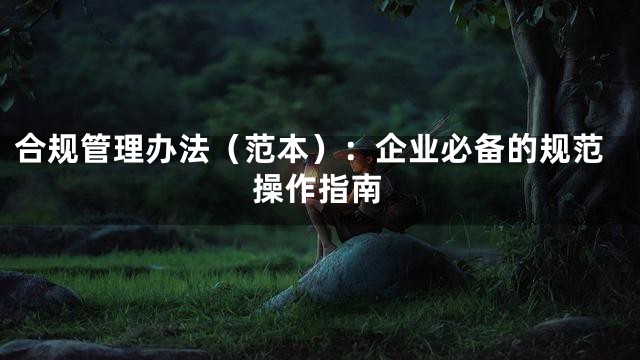 合规管理办法（范本）：企业必备的规范操作指南