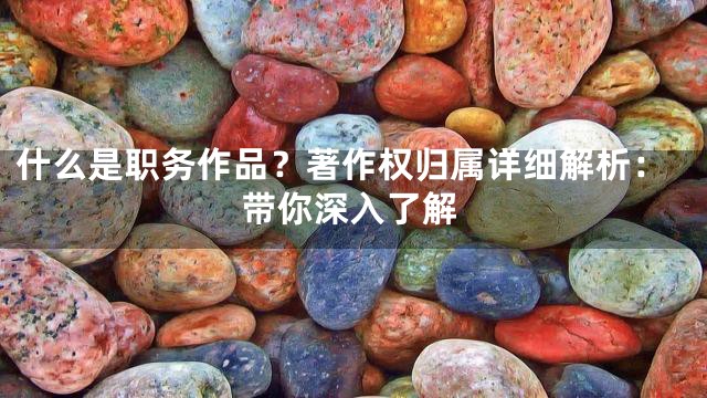什么是职务作品？著作权归属详细解析：带你深入了解