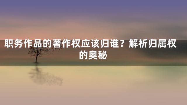 职务作品的著作权应该归谁？解析归属权的奥秘