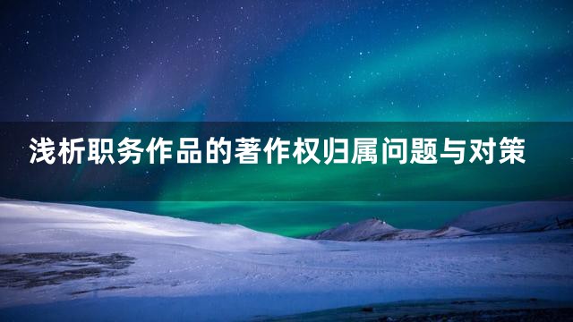 浅析职务作品的著作权归属问题与对策