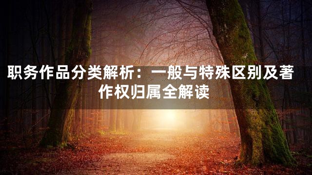 职务作品分类解析：一般与特殊区别及著作权归属全解读