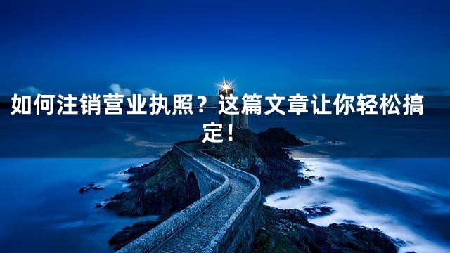 如何注销营业执照？这篇文章让你轻松搞定！