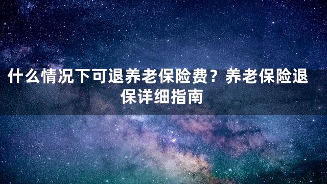 什么情况下可退养老保险费？养老保险退保详细指南