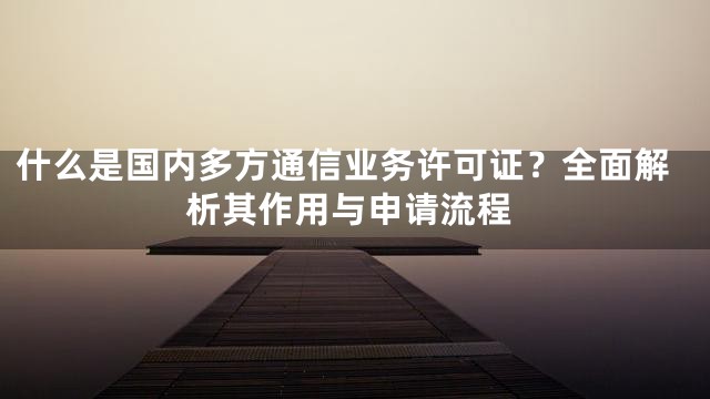 什么是国内多方通信业务许可证？全面解析其作用与申请流程