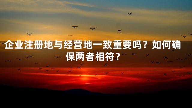 企业注册地与经营地一致重要吗？如何确保两者相符？