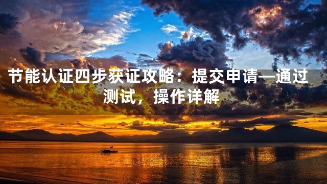 节能认证四步获证攻略：提交申请—通过测试，操作详解