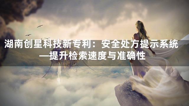 湖南创星科技新专利：安全处方提示系统—提升检索速度与准确性