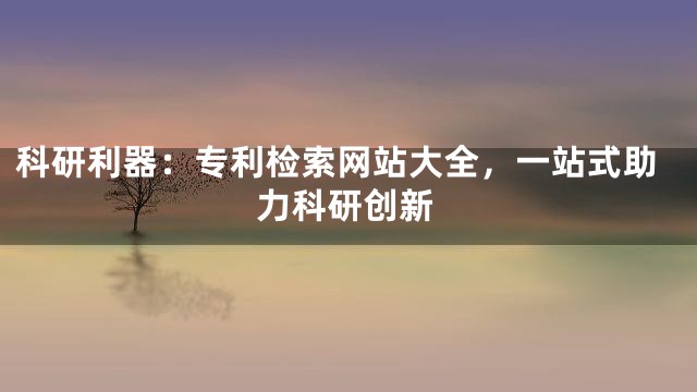 科研利器：专利检索网站大全，一站式助力科研创新