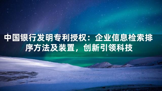 中国银行发明专利授权：企业信息检索排序方法及装置，创新引领科技