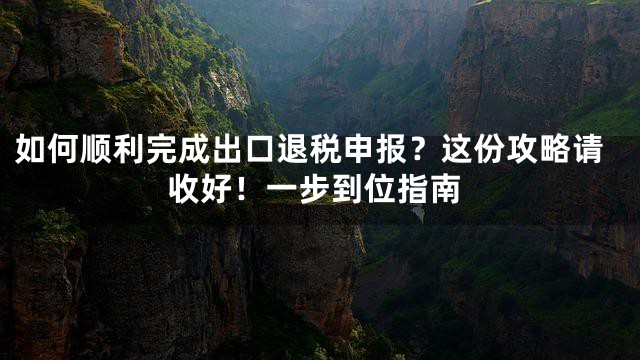 如何顺利完成出口退税申报？这份攻略请收好！一步到位指南