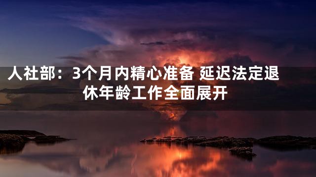 人社部：3个月内精心准备 延迟法定退休年龄工作全面展开