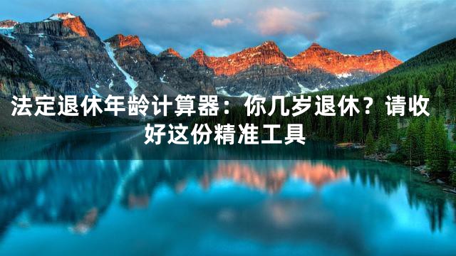 法定退休年龄计算器：你几岁退休？请收好这份精准工具