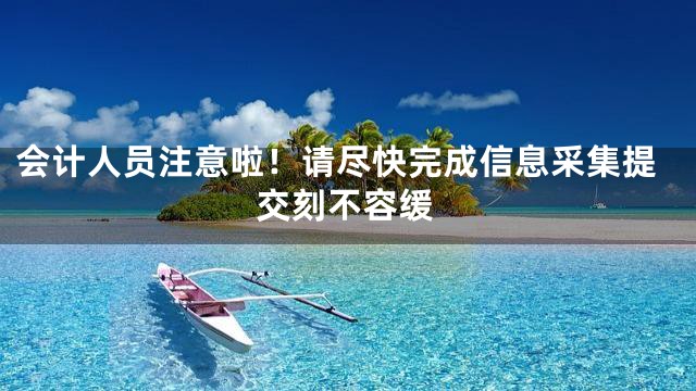 会计人员注意啦！请尽快完成信息采集提交刻不容缓