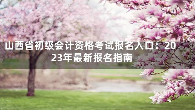 山西省初级会计资格考试报名入口：2023年最新报名指南