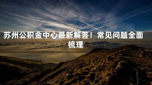 苏州公积金中心最新解答！常见问题全面梳理