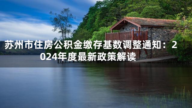 苏州市住房公积金缴存基数调整通知：2024年度最新政策解读