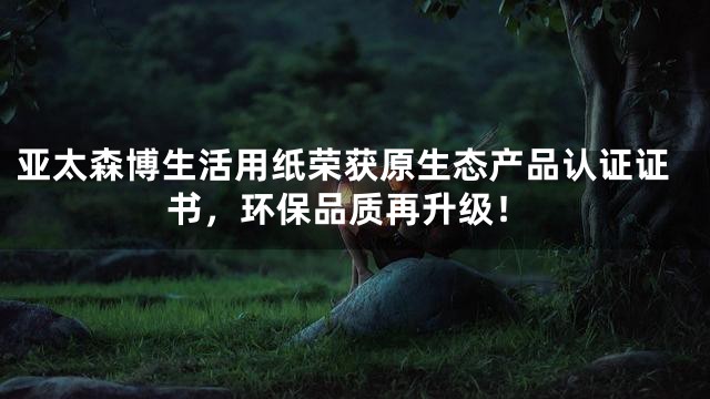 亚太森博生活用纸荣获原生态产品认证证书，环保品质再升级！