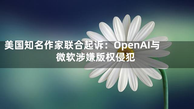 美国知名作家联合起诉：OpenAI与微软涉嫌版权侵犯