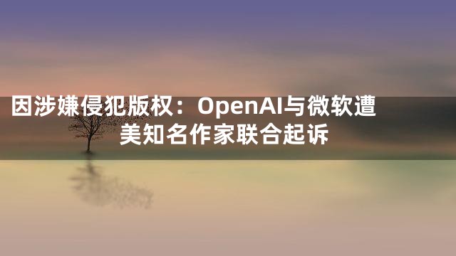 因涉嫌侵犯版权：OpenAI与微软遭美知名作家联合起诉