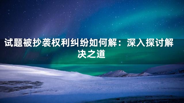 试题被抄袭权利纠纷如何解：深入探讨解决之道