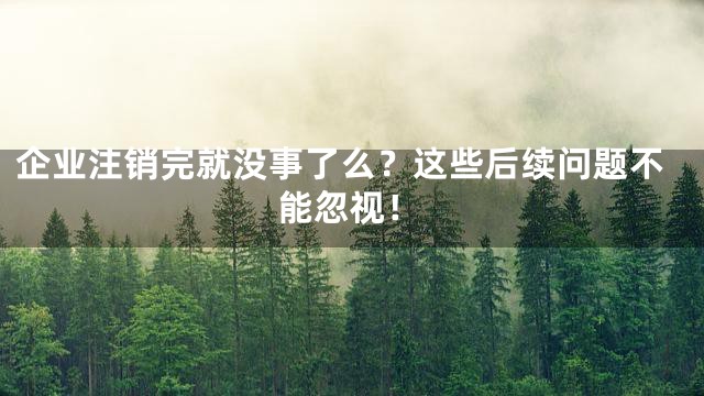 企业注销完就没事了么？这些后续问题不能忽视！