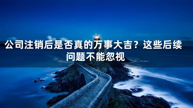 公司注销后是否真的万事大吉？这些后续问题不能忽视