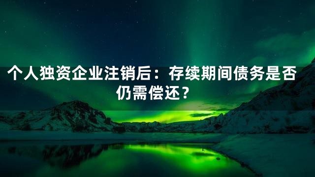 个人独资企业注销后：存续期间债务是否仍需偿还？