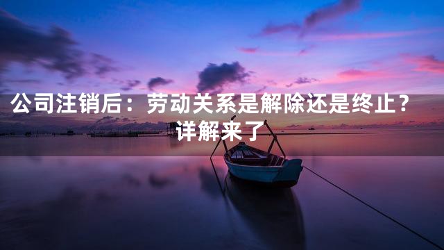 公司注销后：劳动关系是解除还是终止？详解来了