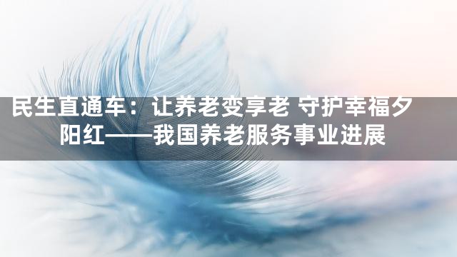 民生直通车：让养老变享老 守护幸福夕阳红——我国养老服务事业进展