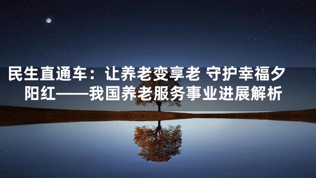 民生直通车：让养老变享老 守护幸福夕阳红——我国养老服务事业进展解析