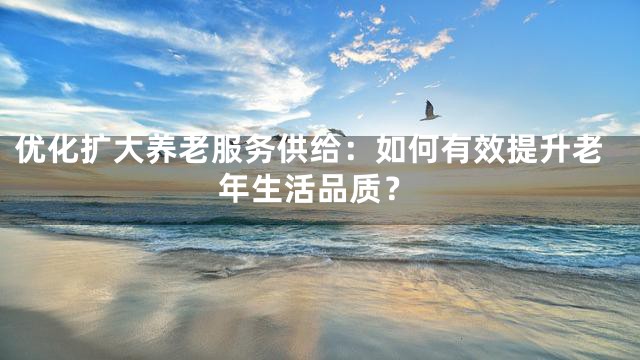 优化扩大养老服务供给：如何有效提升老年生活品质？