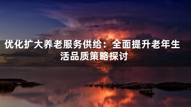 优化扩大养老服务供给：全面提升老年生活品质策略探讨