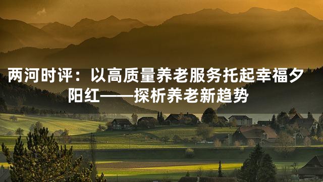 两河时评：以高质量养老服务托起幸福夕阳红——探析养老新趋势